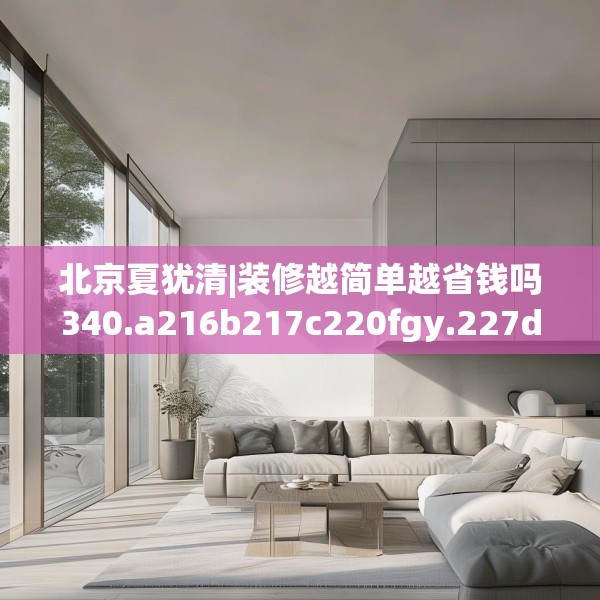 北京夏犹清|装修越简单越省钱吗340.a216b217c220fgy.227dewqe
