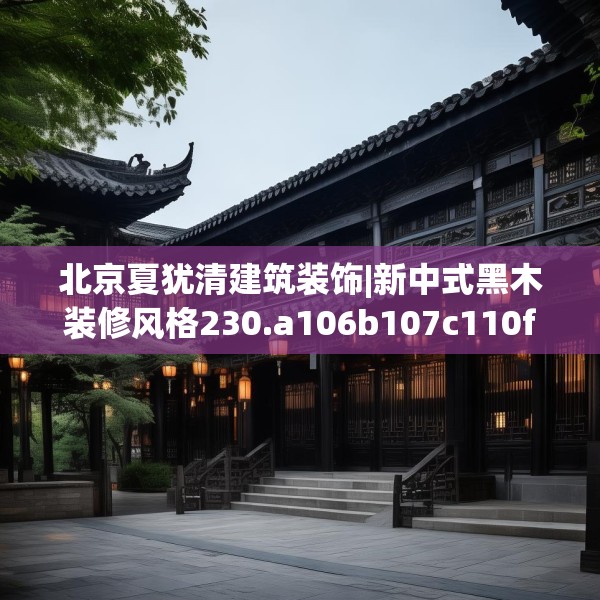北京夏犹清建筑装饰|新中式黑木装修风格230.a106b107c110fgy.117xczxv