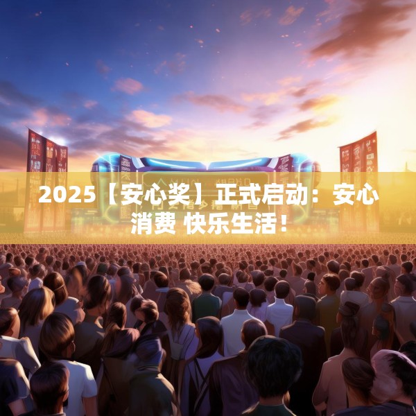 2025【安心奖】正式启动：安心消费 快乐生活！