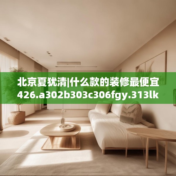 北京夏犹清|什么款的装修最便宜426.a302b303c306fgy.313lkjl