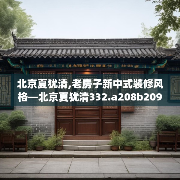 北京夏犹清,老房子新中式装修风格—北京夏犹清332.a208b209c212fgy.219wew