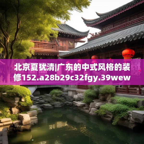 北京夏犹清|广东的中式风格的装修152.a28b29c32fgy.39wew