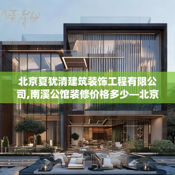 北京夏犹清建筑装饰工程有限公司,南溪公馆装修价格多少—北京夏犹清建筑装饰工程有限公司280.a156b157c160fgy.167sdA