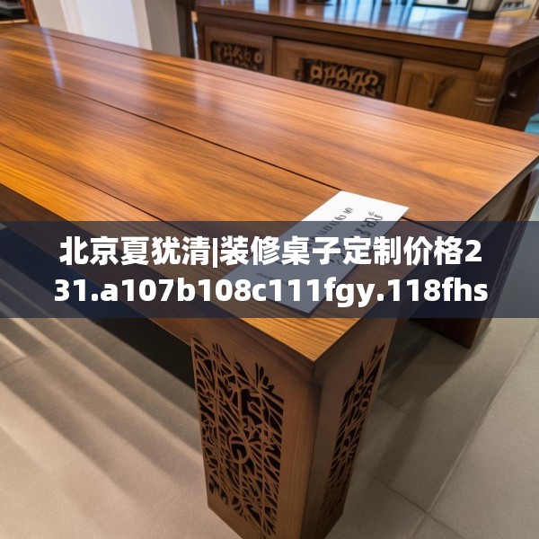 北京夏犹清|装修桌子定制价格231.a107b108c111fgy.118fhsg
