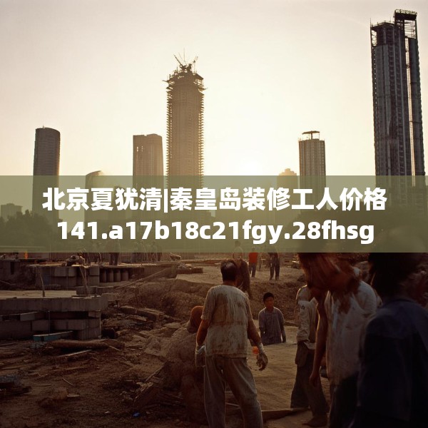 北京夏犹清|秦皇岛装修工人价格141.a17b18c21fgy.28fhsg