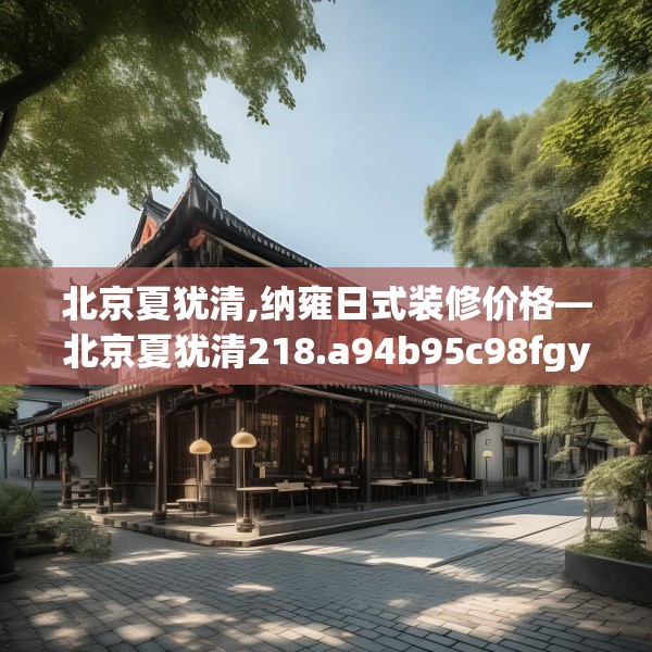北京夏犹清,纳雍日式装修价格—北京夏犹清218.a94b95c98fgy.10576679
