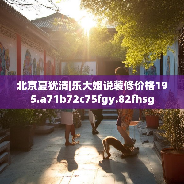 北京夏犹清|乐大姐说装修价格195.a71b72c75fgy.82fhsg