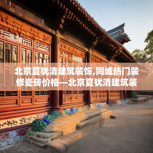 北京夏犹清建筑装饰,同城热门装修瓷砖价格—北京夏犹清建筑装饰590.a466b467c470fgy.477xczxv