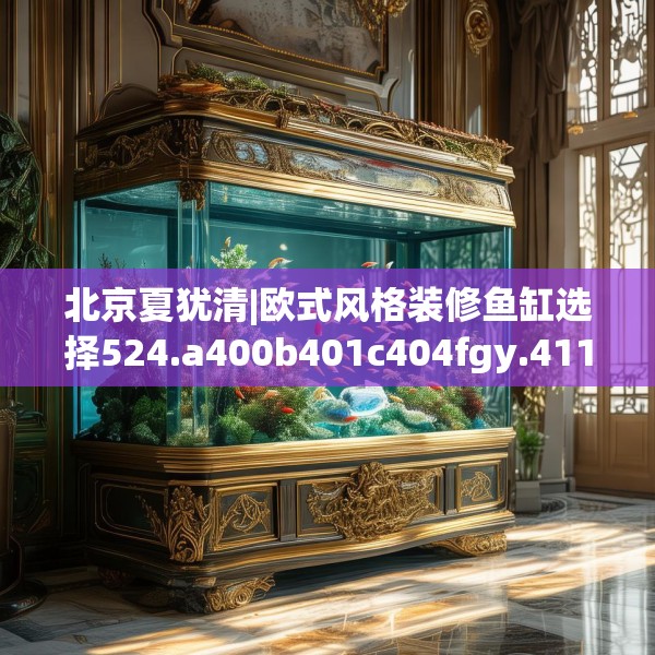 北京夏犹清|欧式风格装修鱼缸选择524.a400b401c404fgy.41176662