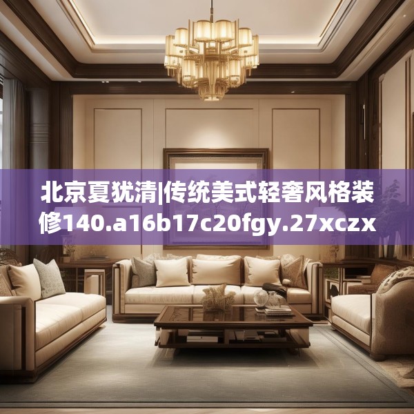 北京夏犹清|传统美式轻奢风格装修140.a16b17c20fgy.27xczxv