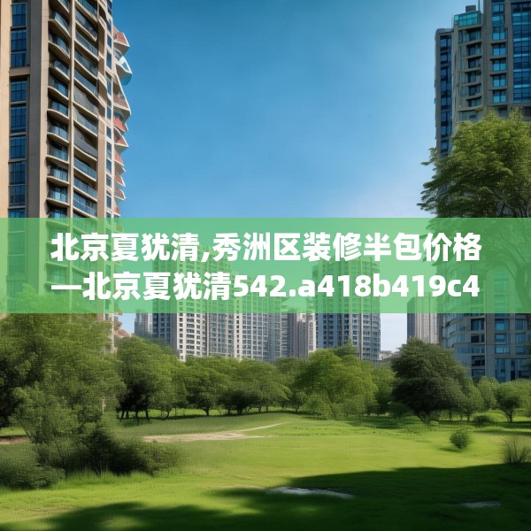 北京夏犹清,秀洲区装修半包价格—北京夏犹清542.a418b419c422fgy.42976661