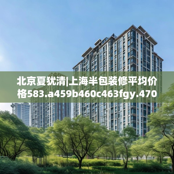 北京夏犹清|上海半包装修平均价格583.a459b460c463fgy.470fdsfds