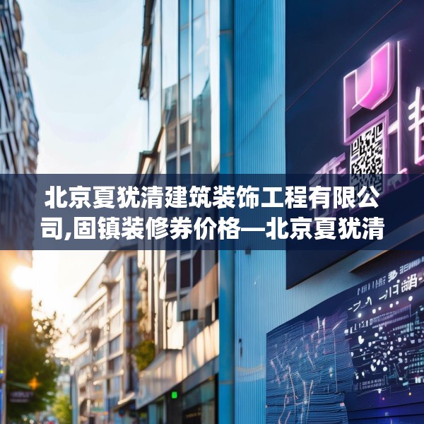 北京夏犹清建筑装饰工程有限公司,固镇装修券价格—北京夏犹清建筑装饰工程有限公司189.a65b66c69fgy.76fghfd