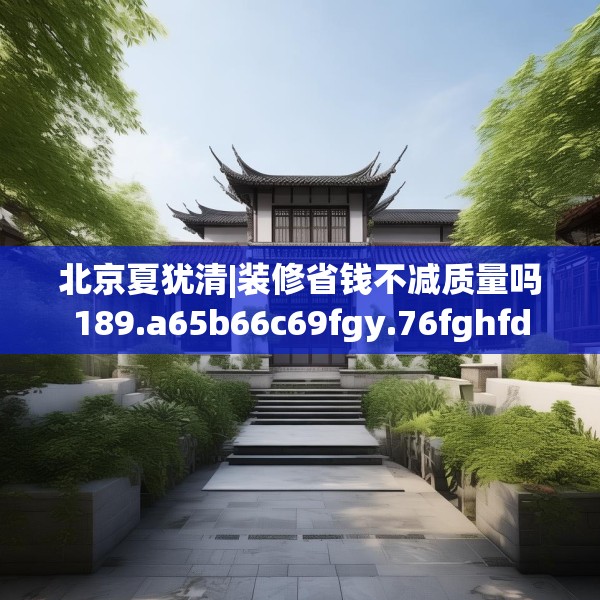 北京夏犹清|装修省钱不减质量吗189.a65b66c69fgy.76fghfd