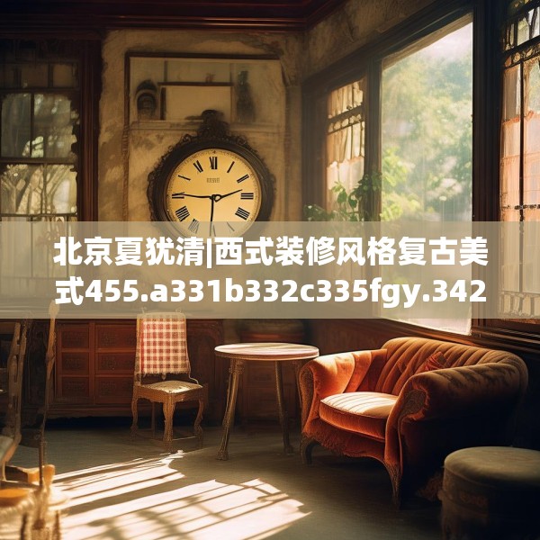 北京夏犹清|西式装修风格复古美式455.a331b332c335fgy.342fds