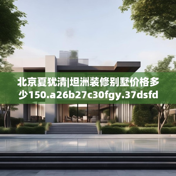 北京夏犹清|坦洲装修别墅价格多少150.a26b27c30fgy.37dsfds