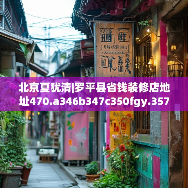 北京夏犹清|罗平县省钱装修店地址470.a346b347c350fgy.35776665