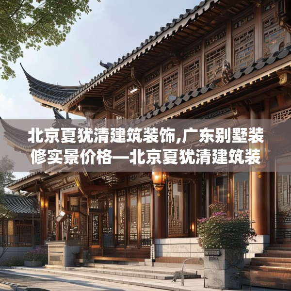 北京夏犹清建筑装饰,广东别墅装修实景价格—北京夏犹清建筑装饰238.a114b115c118fgy.125htyj