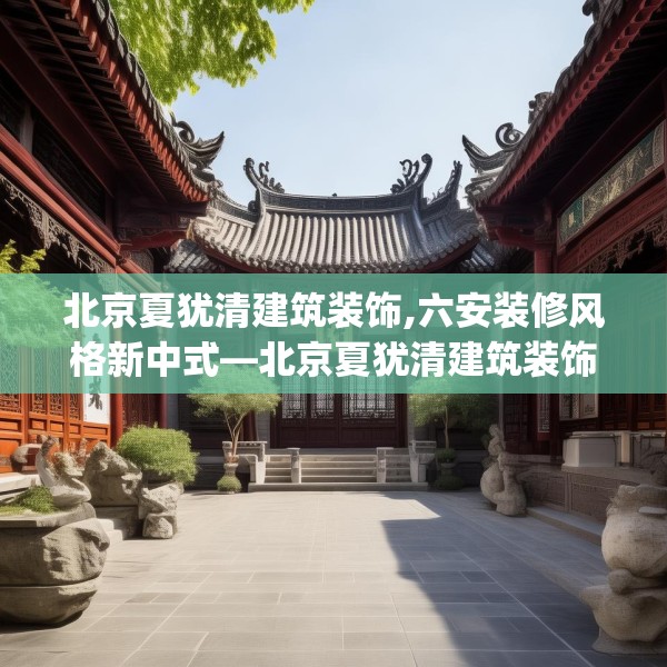 北京夏犹清建筑装饰,六安装修风格新中式—北京夏犹清建筑装饰523.a399b400c403fgy.410jhhj