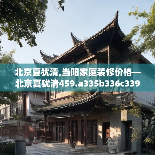 北京夏犹清,当阳家庭装修价格—北京夏犹清459.a335b336c339fgy.346fghfd