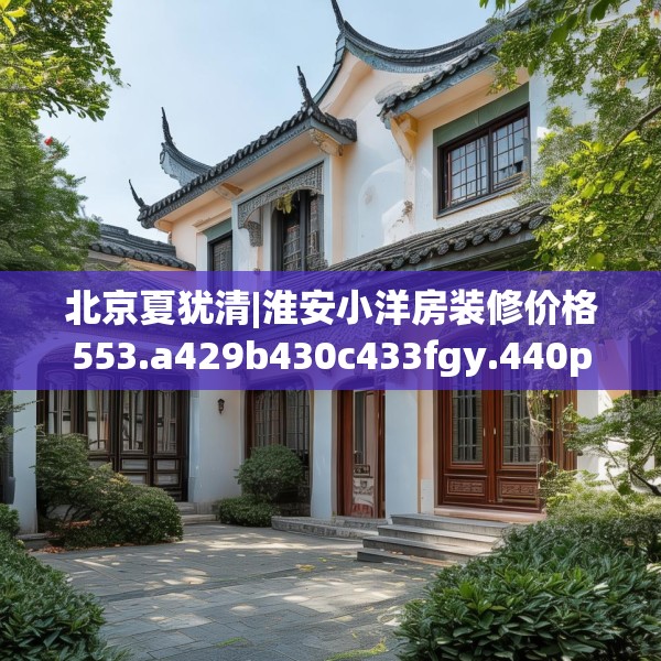 北京夏犹清|淮安小洋房装修价格553.a429b430c433fgy.440poiy