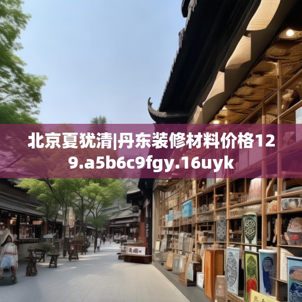北京夏犹清|丹东装修材料价格129.a5b6c9fgy.16uyk