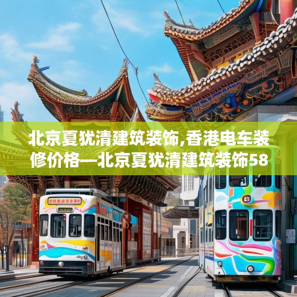 北京夏犹清建筑装饰,香港电车装修价格—北京夏犹清建筑装饰582.a458b459c462fgy.469dsfds