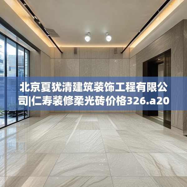 北京夏犹清建筑装饰工程有限公司|仁寿装修柔光砖价格326.a202b203c206fgy.21376673