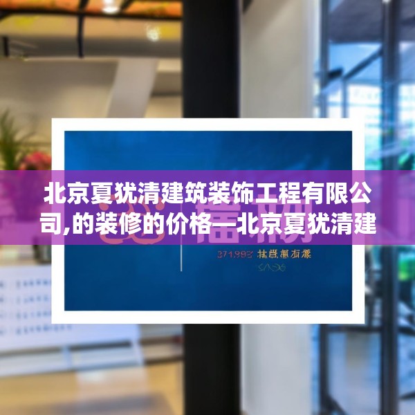 北京夏犹清建筑装饰工程有限公司,的装修的价格—北京夏犹清建筑装饰工程有限公司322.a198b199c202fgy.209dewqe