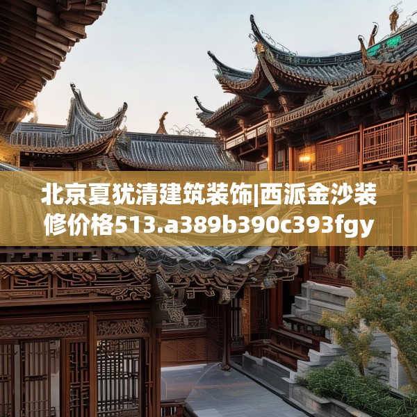 北京夏犹清建筑装饰|西派金沙装修价格513.a389b390c393fgy.400fghfd