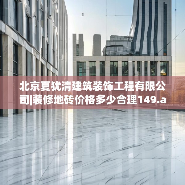 北京夏犹清建筑装饰工程有限公司|装修地砖价格多少合理149.a25b26c29fgy.36fds