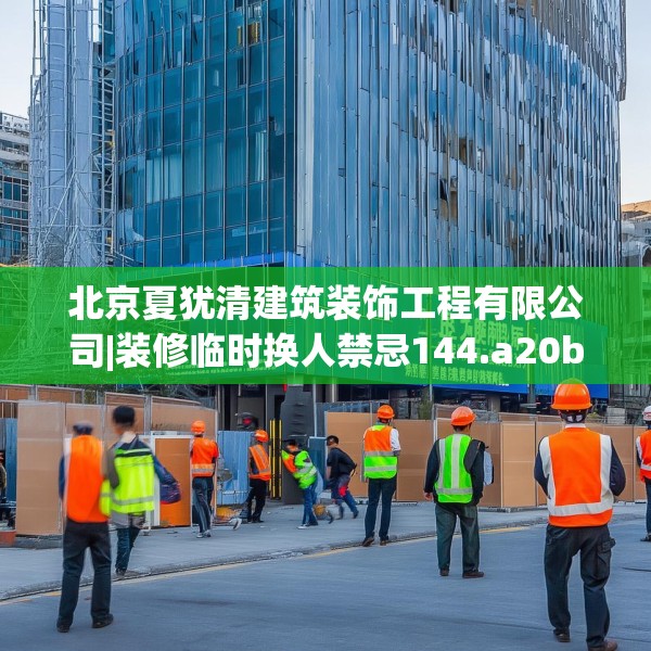 北京夏犹清建筑装饰工程有限公司|装修临时换人禁忌144.a20b21c24fgy.31nbn