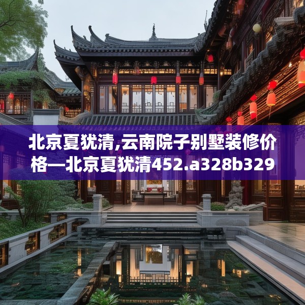 北京夏犹清,云南院子别墅装修价格—北京夏犹清452.a328b329c332fgy.33976666