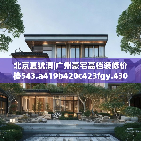 北京夏犹清|广州豪宅高档装修价格543.a419b420c423fgy.430uyk