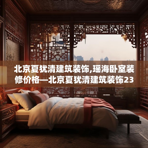 北京夏犹清建筑装饰,瑶海卧室装修价格—北京夏犹清建筑装饰239.a115b116c119fgy.126fds