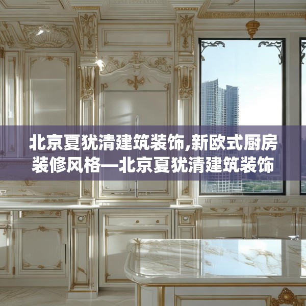 北京夏犹清建筑装饰,新欧式厨房装修风格—北京夏犹清建筑装饰369.a245b246c249fgy.256fghfd