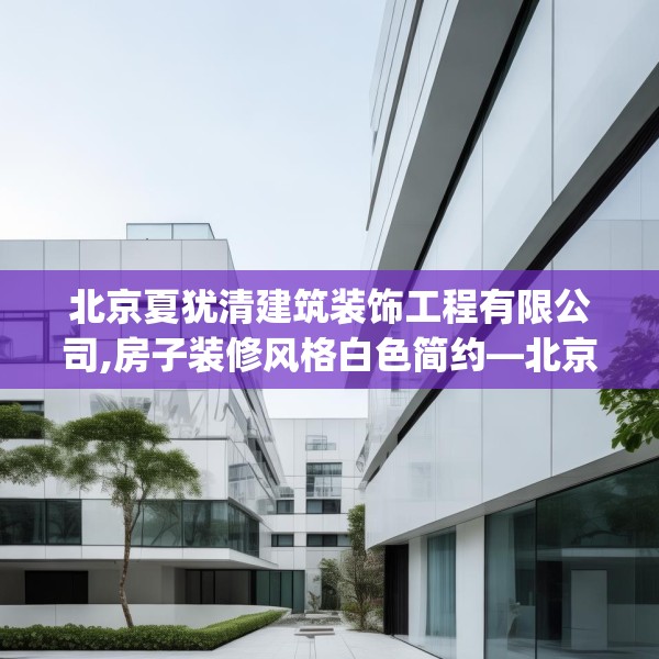 北京夏犹清建筑装饰工程有限公司,房子装修风格白色简约—北京夏犹清建筑装饰工程有限公司546.a422b423c426fgy.433dsfds