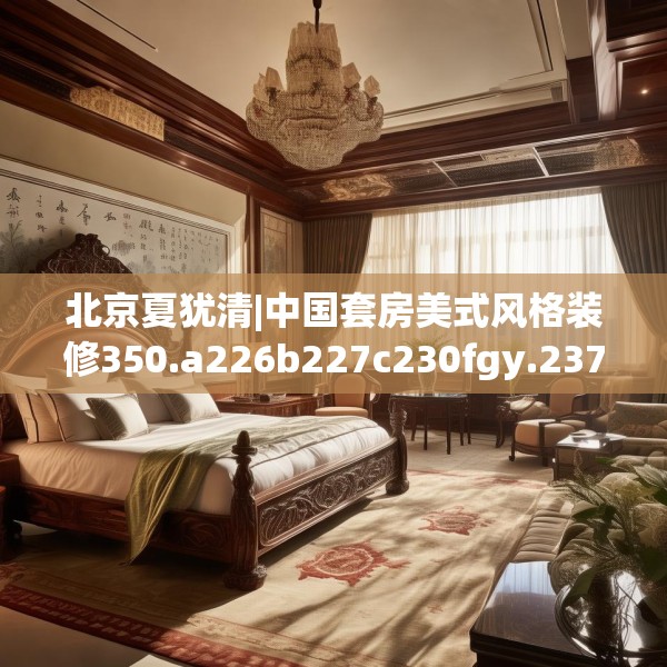 北京夏犹清|中国套房美式风格装修350.a226b227c230fgy.237wew