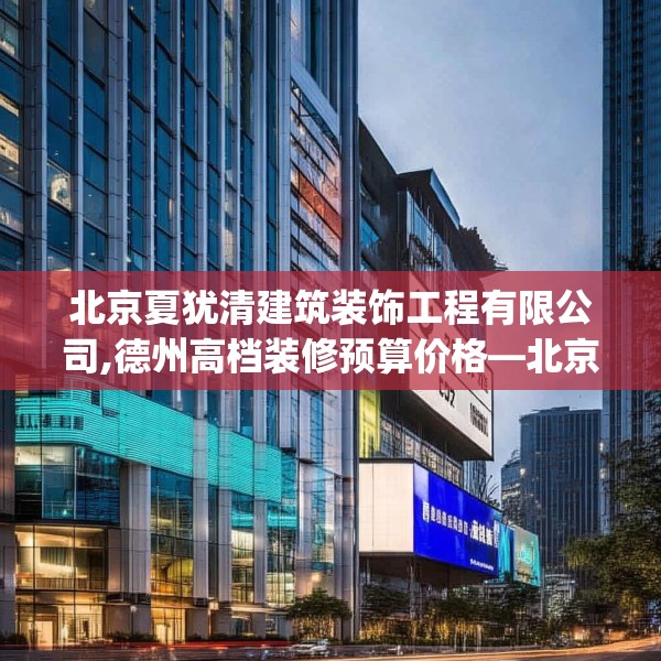 北京夏犹清建筑装饰工程有限公司,德州高档装修预算价格—北京夏犹清建筑装饰工程有限公司203.a79b80c83fgy.90fds