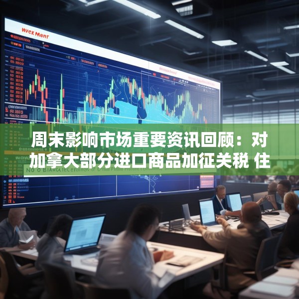 周末影响市场重要资讯回顾：对加拿大部分进口商品加征关税 住宅层高标准将提高到不低于3米