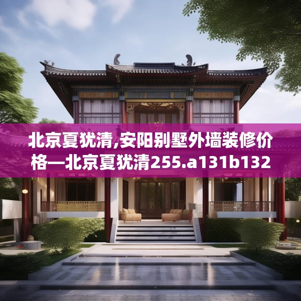 北京夏犹清,安阳别墅外墙装修价格—北京夏犹清255.a131b132c135fgy.142uyk