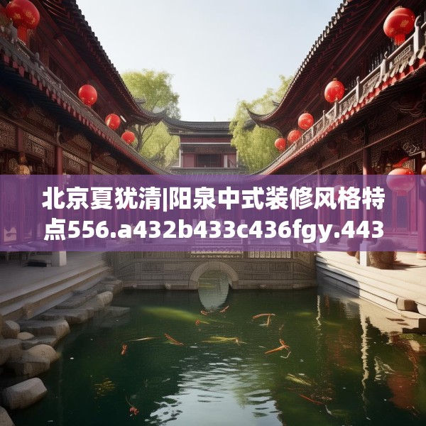北京夏犹清|阳泉中式装修风格特点556.a432b433c436fgy.443dewqe