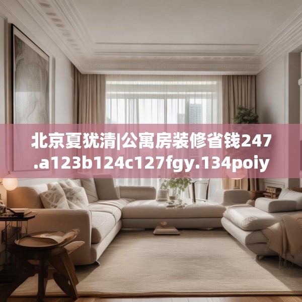北京夏犹清|公寓房装修省钱247.a123b124c127fgy.134poiy