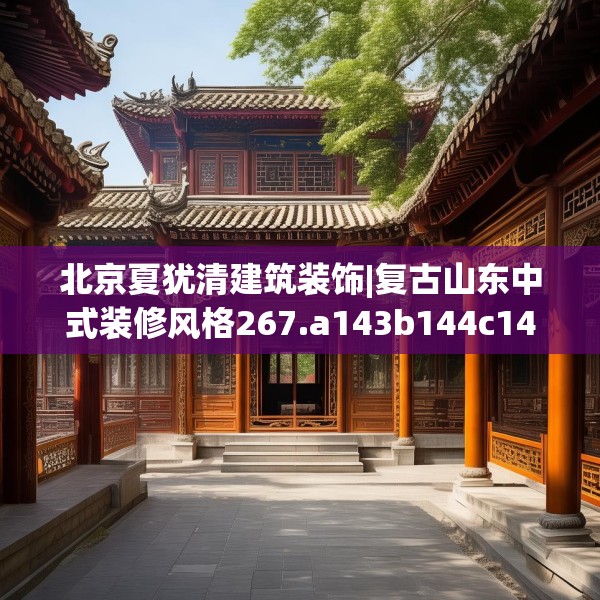 北京夏犹清建筑装饰|复古山东中式装修风格267.a143b144c147fgy.154fhsg