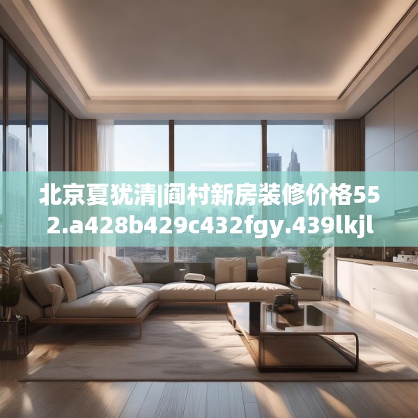 北京夏犹清|阎村新房装修价格552.a428b429c432fgy.439lkjl