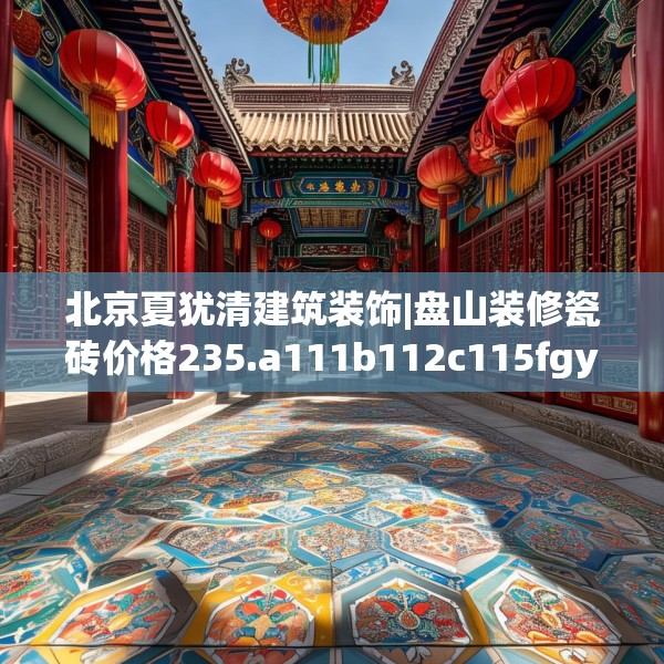 北京夏犹清建筑装饰|盘山装修瓷砖价格235.a111b112c115fgy.122jhhj
