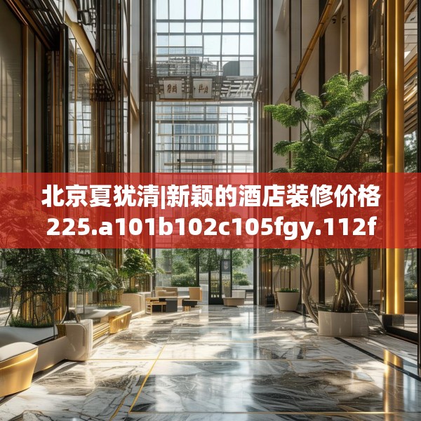 北京夏犹清|新颖的酒店装修价格225.a101b102c105fgy.112fghfd