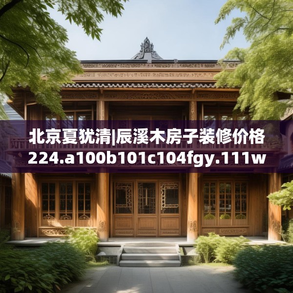 北京夏犹清|辰溪木房子装修价格224.a100b101c104fgy.111wew