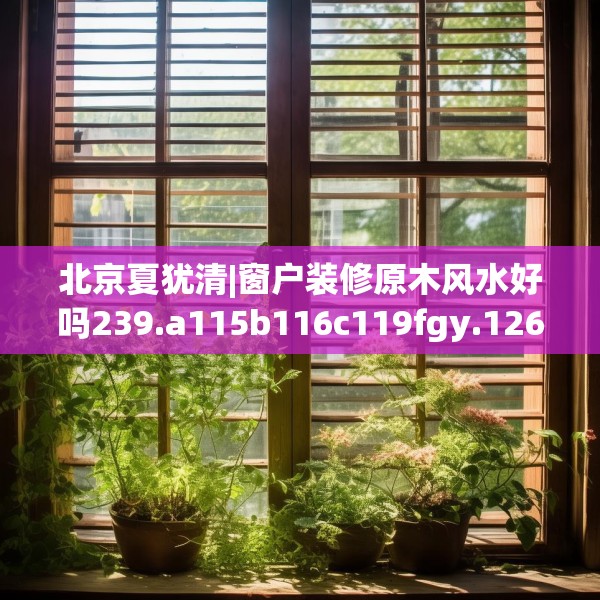 北京夏犹清|窗户装修原木风水好吗239.a115b116c119fgy.126fds