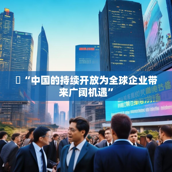 ​“中国的持续开放为全球企业带来广阔机遇”